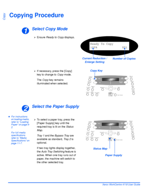 Page 64Page 3-2 Xerox WorkCentre 4118 User Guide
Copy
Copying Procedure
Select Copy Mode
Select the Paper Supply
zFor instructions 
on loading media, 
refer to “Loading 
Paper” on page 4-
2.
For full media 
specifications 
refer to “Media 
Specifications” on 
page 11-7.
1
¾Ensure Ready to Copy displays.
Ready To Copy
100% 001
Number of Copies Current Reduction / 
Enlarge Setting
Copy Key¾If necessary, press the [Copy] 
key to change to Copy mode.
The Copy key remains 
illuminated when selected.
2
¾To select a...