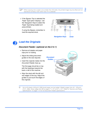 Page 65Xerox WorkCentre 4118 User GuidePage 3-3
Copy)When copying onto a paper size smaller than A4/Letter, the printed image may be offset and not reproduce correctly, even when Auto Fit is selected.
Load the Originals
Document Feeder: (optional on the 2 in 1)
LUp to 40 sheets of 80 g/m² (20lb bond) paper can be loaded. Weight ranges from 45 - 105 g/m² 
(12.5 - 28lb). Sizes range from B5 to Legal (7” x 10” to 8.5” x 14” ). Refer to “Scanner and Copier 
Specifications” on page 11-5 for full Document Feeder...