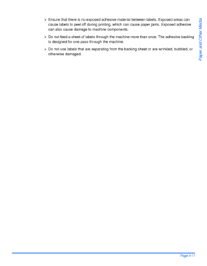Page 87Xerox WorkCentre4118 User GuidePage 4-11
Paper and Other Media
¾Ensure that there is no exposed adhesive material between labels. Exposed areas can 
cause labels to peel off during printing, which can cause paper jams. Exposed adhesive 
can also cause damage to machine components. 
¾Do not feed a sheet of labels through the machine more than once. The adhesive backing 
is designed for one pass through the machine. 
¾Do not use labels that are separating from the backing sheet or are wrinkled, bubbled, or...