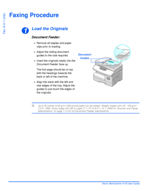 Page 90Page 5-2 Xerox WorkCentre 4118 User Guide
Fax (4 in 1 only)
Faxing Procedure
Load the Originals
Document Feeder:
LUp to 40 sheets of 80 g/m² (20lb bond) paper can be loaded. Weight ranges from 45 - 105 g/m² 
(12.5 - 28lb). Sizes range from B5 to Legal (7” x 10” to 8.5” x 14” ). Refer to “Scanner and Copier 
Specifications” on page 11-5 for full Document Feeder specifications.
1
Document
Guides
¾Remove all staples and paper 
clips prior to loading.
¾Adjust the sliding document 
guides to the size...