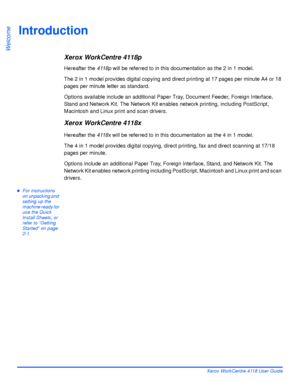 Page 10Page 1-2 Xerox WorkCentre 4118 User Guide
Welcome
Introduction
Xerox WorkCentre 4118p
Hereafter the 4118p will be referred to in this documentation as the 2 in 1 model.
The 2 in 1 model provides digital copying and direct printing at 17 pages per minute A4 or 18 
pages per minute letter as standard.
Options available include an additional Paper Tray, Document Feeder, Foreign Interface, 
Stand and Network Kit. The Network Kit enables network printing, including PostScript, 
Macintosh and Linux print and...