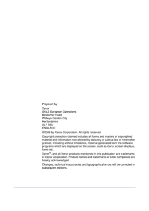 Page 2Prepared by:
Xerox 
GKLS European Operations 
Bessemer Road 
Welwyn Garden City 
Hertfordshire 
AL7 1BU 
ENGLAND
©2006 by Xerox Corporation. All rights reserved.
Copyright protection claimed includes all forms and matters of copyrighted 
material and information now allowed by statutory or judicial law or hereinafter 
granted, including without limitations, material generated from the software 
programs which are displayed on the screen, such as icons, screen displays, 
looks etc.
Xerox®, and all Xerox...