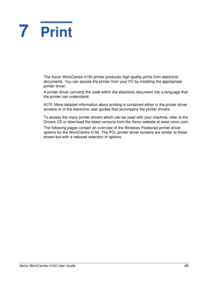 Page 111Xerox WorkCentre 4150 User Guide 89
7  Print
The Xerox WorkCentre 4150 printer produces high quality prints from electronic 
documents. You can access the printer from your PC by installing the appropriate 
printer driver.
A printer driver converts the code within the electronic document into a language that 
the printer can understand. 
NOTE: More detailed information about printing is contained either in the printer driver 
screens or in the electronic user guides that accompany the printer drivers....