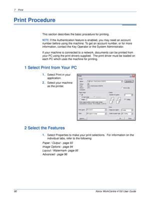 Page 1127 Print 
90 Xerox WorkCentre 4150 User Guide
Print Procedure
This section describes the basic procedure for printing.
NOTE: If the Authentication feature is enabled, you may need an account 
number before using the machine. To get an account number, or for more 
information, contact the Key Operator or the System Administrator.
If your machine is connected to a network, documents can be printed from 
your PC using the print drivers supplied.  The print driver must be loaded on 
each PC which uses the...