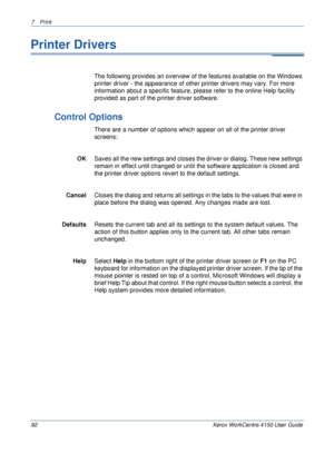 Page 1147 Print 
92 Xerox WorkCentre 4150 User Guide
Printer Drivers 
The following provides an overview of the features available on the Windows 
printer driver - the appearance of other printer drivers may vary. For more 
information about a specific feature, please refer to the online Help facility 
provided as part of the printer driver software.
Control Options 
There are a number of options which appear on all of the printer driver 
screens:
OK Saves all the new settings and closes the driver or dialog....