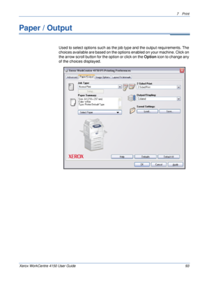 Page 1157 Print 
Xerox WorkCentre 4150 User Guide 93
Paper / Output 
Used to select options such as the job type and the output requirements. The 
choices available are based on the options enabled on your machine. Click on 
the arrow scroll button for the option or click on the Option icon to change any 
of the choices displayed.
Downloaded From ManualsPrinter.com Manuals 