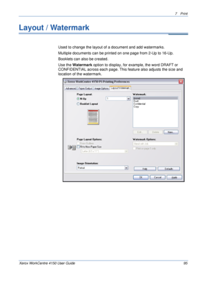 Page 1177 Print 
Xerox WorkCentre 4150 User Guide 95
Layout / Watermark
Used to change the layout of a document and add watermarks. 
Multiple documents can be printed on one page from 2-Up to 16-Up.
Booklets can also be created.
Use the Watermark option to display, for example, the word DRAFT or 
CONFIDENTIAL across each page. This feature also adjusts the size and 
location of the watermark.
Downloaded From ManualsPrinter.com Manuals 