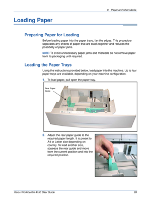 Page 1218  Paper and other Media 
Xerox WorkCentre 4150 User Guide 99
Loading Paper
Preparing Paper for Loading
Before loading paper into the paper trays, fan the edges. This procedure 
separates any sheets of paper that are stuck together and reduces the 
possibility of paper jams.
NOTE: To avoid unnecessary paper jams and misfeeds do not remove paper 
from its packaging until required.
Loading the Paper Trays
Using the instructions provided below, load paper into the machine. Up to four 
paper trays are...