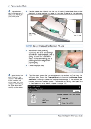 Page 1228  Paper and other Media 
100 Xerox WorkCentre 4150 User Guide
L The paper trays 
can hold a maximum of 
520 sheets of 20 lb (80 
g/m
2) bond paper.  
3.Fan the paper and insert it into the tray. If loading Letterhead, ensure the 
design is face-up and the top edge of the sheet is placed at the right side.
CAUTION: Do not fill above the Maximum Fill Line.
4.Position the side guide by 
squeezing the lever and sliding it 
towards the stack of paper, until it 
gently touches the side of the 
stack. Do not...