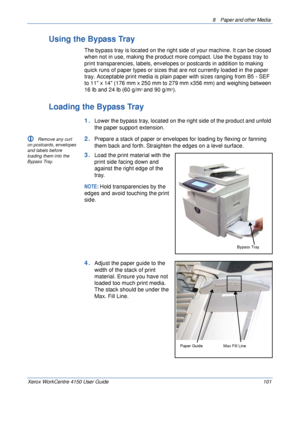 Page 1238  Paper and other Media 
Xerox WorkCentre 4150 User Guide 101
Using the Bypass Tray
The bypass tray is located on the right side of your machine. It can be closed 
when not in use, making the product more compact. Use the bypass tray to 
print transparencies, labels, envelopes or postcards in addition to making 
quick runs of paper types or sizes that are not currently loaded in the paper 
tray. Acceptable print media is plain paper with sizes ranging from B5 - SEF 
to 11 x 14 (176 mm x 250 mm to 279 mm...