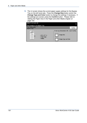 Page 1248  Paper and other Media 
102 Xerox WorkCentre 4150 User Guide
5.The UI screen shows the current paper supply settings for the Bypass 
Tray on the left hand side.  Press the Change Size button and/or the 
Change Type and Color button to change the settings if necessary.  If 
the settings are correct, press the Confirm button.  Please refer to 
Setting the Paper Size in the Paper and other Media chapter on 
page 103.
Downloaded From ManualsPrinter.com Manuals 