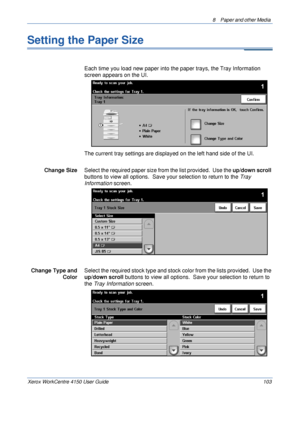 Page 1258  Paper and other Media 
Xerox WorkCentre 4150 User Guide 103
Setting the Paper Size
Each time you load new paper into the paper trays, the Tray Information 
screen appears on the UI. 
The current tray settings are displayed on the left hand side of the UI.
Change SizeSelect the required paper size from the list provided.  Use the up/down scroll 
buttons to view all options.  Save your selection to return to the Tray 
Information screen. 
Change Type and 
ColorSelect the required stock type and stock...