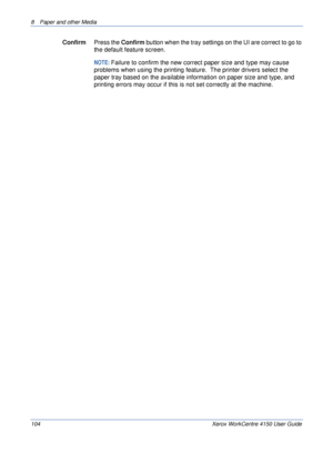 Page 1268  Paper and other Media 
104 Xerox WorkCentre 4150 User Guide
ConfirmPress the Confirm button when the tray settings on the UI are correct to go to 
the default feature screen.
NOTE: Failure to confirm the new correct paper size and type may cause 
problems when using the printing feature.  The printer drivers select the 
paper tray based on the available information on paper size and type, and 
printing errors may occur if this is not set correctly at the machine.
Downloaded From ManualsPrinter.com...