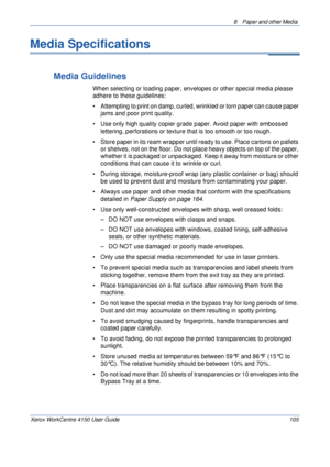 Page 1278  Paper and other Media 
Xerox WorkCentre 4150 User Guide 105
Media Specifications
Media Guidelines
When selecting or loading paper, envelopes or other special media please 
adhere to these guidelines:
• Attempting to print on damp, curled, wrinkled or torn paper can cause paper 
jams and poor print quality.
• Use only high quality copier grade paper. Avoid paper with embossed 
lettering, perforations or texture that is too smooth or too rough.
• Store paper in its ream wrapper until ready to use. Place...