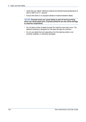 Page 1288  Paper and other Media 
106 Xerox WorkCentre 4150 User Guide
• Verify that your labels’ adhesive material can tolerate fusing temperature of 
200oC (392oF) for 0.1 second.
• Ensure that there is no exposed adhesive material between labels. 
CAUTION: Exposed areas can cause labels to peel off during printing, 
which can cause paper jams. Exposed adhesive can also cause damage 
to machine components. 
• Do not feed a sheet of labels through the machine more than once. The 
adhesive backing is designed...