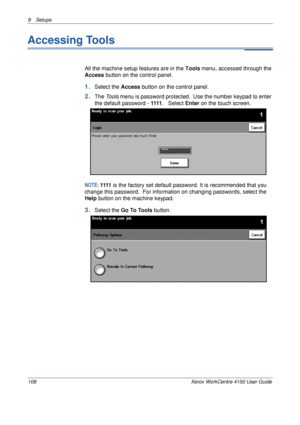 Page 1309 Setups 
108 Xerox WorkCentre 4150 User Guide
Accessing Tools
All the machine setup features are in the Tools menu, accessed through the 
Access button on the control panel.
1.Select the Access button on the control panel.
2.The To o l s menu is password protected.  Use the number keypad to enter 
the default password - 1111.   Select Enter on the touch screen.
NOTE: 1111 is the factory set default password. It is recommended that you 
change this password.  For information on changing passwords, select...