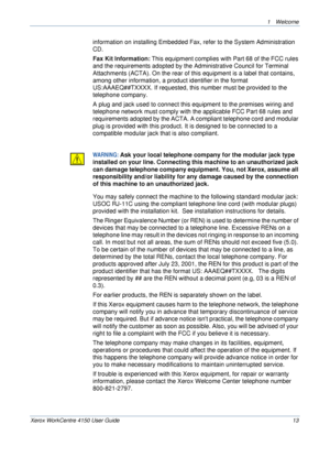 Page 171 Welcome 
Xerox WorkCentre 4150 User Guide 13
information on installing Embedded Fax, refer to the System Administration 
CD.
Fax Kit Information: This equipment complies with Part 68 of the FCC rules 
and the requirements adopted by the Administrative Council for Terminal 
Attachments (ACTA). On the rear of this equipment is a label that contains, 
among other information, a product identifier in the format 
US:AAAEQ##TXXXX. If requested, this number must be provided to the 
telephone company.
A plug...