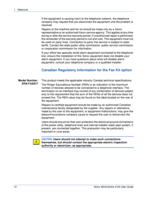 Page 181 Welcome 
14 Xerox WorkCentre 4150 User Guide
If the equipment is causing harm to the telephone network, the telephone 
company may request that you disconnect the equipment until the problem is 
resolved.
Repairs to the machine and fax kit should be made only by a Xerox 
representative or an authorized Xerox service agency. This applies at any time 
during or after the service warranty period. If unauthorized repair is performed, 
the remainder of the warranty period is null and void. This equipment...