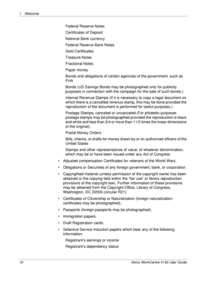 Page 201 Welcome 
16 Xerox WorkCentre 4150 User Guide
Federal Reserve Notes
Certificates of Deposit
National Bank currency
Federal Reserve Bank Notes
Gold Certificates
Treasure Notes
Fractional Notes
Paper money
Bonds and obligations of certain agencies of the government, such as 
FHA
Bonds (US Savings Bonds may be photographed only for publicity 
purposes in connection with the campaign for the sale of such bonds.)
Internal Revenue Stamps (If it is necessary to copy a legal document on 
which there is a...
