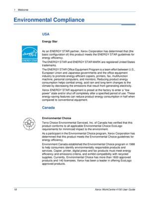 Page 221 Welcome 
18 Xerox WorkCentre 4150 User Guide
Environmental Compliance
USA
Energy Star
As an ENERGY STAR partner, Xerox Corporation has determined that (the 
basic configuration of) this product meets the ENERGY STAR guidelines for 
energy efficiency.
The ENERGY STAR and ENERGY STAR MARK are registered United States 
trademarks.
The ENERGY STAR Office Equipment Program is a team effort between U.S., 
European Union and Japanese governments and the office equipment 
industry to promote energy-efficient...