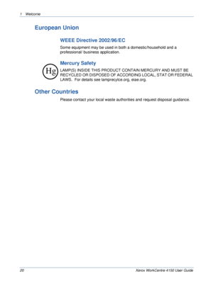 Page 241 Welcome 
20 Xerox WorkCentre 4150 User Guide
European Union
WEEE Directive 2002/96/EC
Some equipment may be used in both a domestic/household and a 
professional/ business application.
Mercury Safety
LAMP(S) INSIDE THIS PRODUCT CONTAIN MERCURY AND MUST BE 
RECYCLED OR DISPOSED OF ACCORDING LOCAL, STAT OR FEDERAL 
LAWS.  For details see lamprecylce.org, eiae.org. 
Other Countries
Please contact your local waste authorities and request disposal guidance.
Hg
Downloaded From ManualsPrinter.com Manuals 