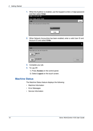 Page 322 Getting Started 
10 Xerox WorkCentre 4150 User Guide
1.When the Auditron is enabled, use the keypad to enter a 4 digit password 
and then select Enter. 
2.When Network Accounting has been enabled, enter a valid User ID and 
Account ID and select Enter.
3.Complete your job.
4.To Log Off:
1) Press Access on the control panel.
2) Select Logout on the touch screen.
Machine Status
The Machine Status feature displays the following:
• Machine Information
• Error Messages
• Service Information
Downloaded From...