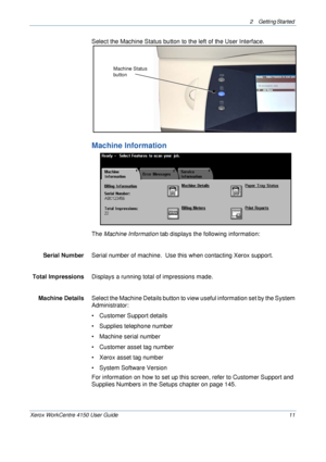 Page 332 Getting Started 
Xerox WorkCentre 4150 User Guide 11
Select the Machine Status button to the left of the User Interface.  
Machine Information
The Machine Information tab displays the following information:
Serial Number Serial number of machine.  Use this when contacting Xerox support.
Total Impressions Displays a running total of impressions made.
Machine Details Select the Machine Details button to view useful information set by the System 
Administrator:
• Customer Support details
• Supplies...