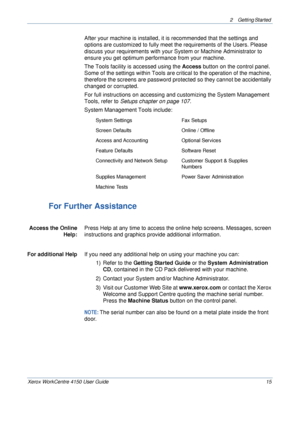 Page 372 Getting Started 
Xerox WorkCentre 4150 User Guide 15
After your machine is installed, it is recommended that the settings and 
options are customized to fully meet the requirements of the Users. Please 
discuss your requirements with your System or Machine Administrator to 
ensure you get optimum performance from your machine.
The Tools facility is accessed using the Access button on the control panel. 
Some of the settings within Tools are critical to the operation of the machine, 
therefore the...