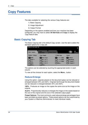 Page 463 Copy 
24 Xerox WorkCentre 4150 User Guide
Copy Features
The tabs available for selecting the various Copy features are:
1) Basic Copying
2) Image Adjustment
3) Output Format
Depending on the options enabled and how your machine has been 
configured, you may have to select All Services and Copy to display the 
Copy feature tabs.
Basic Copying Tab
The Basic Copying tab is the default Copy screen. Use this tab to select the 
standard options for a copy job.
The options can be selected by touching the...