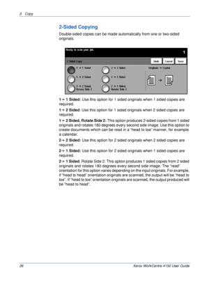 Page 483 Copy 
26 Xerox WorkCentre 4150 User Guide
2-Sided Copying
Double-sided copies can be made automatically from one or two-sided 
originals.
11 Sided: Use this option for 1 sided originals when 1 sided copies are 
required.
12 Sided: Use this option for 1 sided originals when 2 sided copies are 
required.
12 Sided, Rotate Side 2: This option produces 2-sided copies from 1 sided 
originals and rotates 180 degrees every second side image. Use this option to 
create documents which can be read in a “head to...