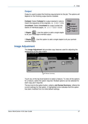 Page 493 Copy 
Xerox WorkCentre 4150 User Guide 27
Output
Output is used to select the finishing requirements for the job. The options will 
depend on the finishing output device installed.
Collated: Select Collated for output stacked in sets to 
match the sequence of the originals, i.e.  (1,2,3 / 1,2,3).
Uncollated: Select Uncollated for output sorted into 
stacks of individual pages, i.e.  (1,1,1 / 2,2,2 / 3,3,3).
1 Staple : Use this option to add a single staple 
to all your landscape-oriented output.
1...