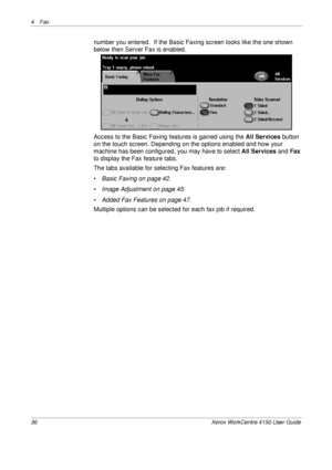 Page 584 Fax 
36 Xerox WorkCentre 4150 User Guide
number you entered.  If the Basic Faxing screen looks like the one shown 
below then Server Fax is enabled.
Access to the Basic Faxing features is gained using the All Services button 
on the touch screen. Depending on the options enabled and how your 
machine has been configured, you may have to select All Services and Fax 
to display the Fax feature tabs.
The tabs available for selecting Fax features are:
•Basic Faxing on page 42.
•Image Adjustment on page...