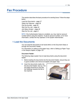 Page 594 Fax 
Xerox WorkCentre 4150 User Guide 37
Fax Procedure
This section describes the basic procedure for sending faxes. Follow the steps 
below.
Load the Documents – page 37
Select the Features – page 38
Dial the Number - page 40
Start the Fax Job – page 40
Job Status Screen – page 40
Stop the Fax Job - page 41
NOTE: If the Authentication feature is enabled, you may need an account 
number before using the machine. To get an account number, or for more 
information, contact the Key Operator or the System...