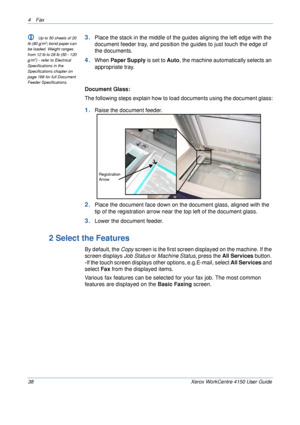 Page 604 Fax 
38 Xerox WorkCentre 4150 User Guide
L Up to 50 sheets of 20 
lb (80 g/m2) bond paper can 
be loaded. Weight ranges 
from 12 lb to 28 lb (50 - 120 
g/m
2) - refer to Electrical 
Specifications in the 
Specifications chapter on 
page 166 for full Document 
Feeder Specifications.
3.Place the stack in the middle of the guides aligning the left edge with the 
document feeder tray, and position the guides to just touch the edge of 
the documents.
4.When Paper Supply is set to Auto, the machine...