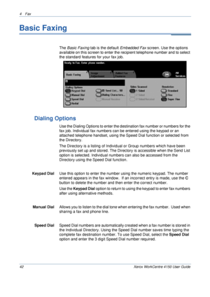 Page 644 Fax 
42 Xerox WorkCentre 4150 User Guide
Basic Faxing
The Basic Faxing tab is the default Embedded Fax screen. Use the options 
available on this screen to enter the recipient telephone number and to select 
the standard features for your fax job.
Dialing Options
Use the Dialing Options to enter the destination fax number or numbers for the 
fax job. Individual fax numbers can be entered using the keypad or an 
attached telephone handset, using the Speed Dial function or selected from 
the Directory....