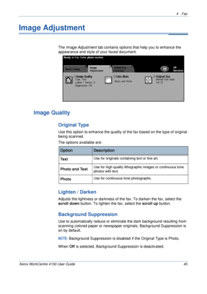 Page 674 Fax 
Xerox WorkCentre 4150 User Guide 45
Image Adjustment
The Image Adjustment tab contains options that help you to enhance the 
appearance and style of your faxed document.
Image Quality
Original Type
Use this option to enhance the quality of the fax based on the type of original 
being scanned.
The options available are:
Lighten / Darken
Adjusts the lightness or darkness of the fax. To darken the fax, select the 
scroll down button. To lighten the fax, select the scroll up button. 
Background...