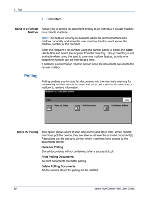 Page 724 Fax 
50 Xerox WorkCentre 4150 User Guide
3.Press Start.
Send to a Remote 
Mailbox
Allows you to send a fax document directly to an individual’s private mailbox 
on a remote machine.
NOTE: This feature will only be available when the remote machine has 
mailbox capability and when the user sending the document knows the 
mailbox number of the recipient.
Enter the recipient’s fax number using the control panel, or select the Send 
List button and select the recipient from the directory.  Group Directory...