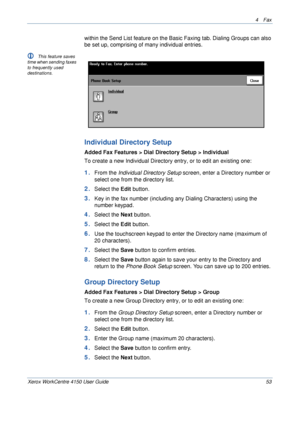 Page 754 Fax 
Xerox WorkCentre 4150 User Guide 53
within the Send List feature on the Basic Faxing tab. Dialing Groups can also 
be set up, comprising of many individual entries.
L This feature saves 
time when sending faxes 
to frequently used 
destinations.
Individual Directory Setup
Added Fax Features > Dial Directory Setup > Individual
To create a new Individual Directory entry, or to edit an existing one:
1.From the Individual Directory Setup screen, enter a Directory number or 
select one from the...