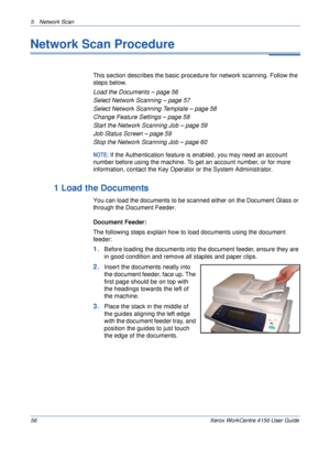 Page 785 Network Scan 
56 Xerox WorkCentre 4150 User Guide
Network Scan Procedure
This section describes the basic procedure for network scanning. Follow the 
steps below.
Load the Documents – page 56
Select Network Scanning – page 57
Select Network Scanning Template – page 58
Change Feature Settings – page 58
Start the Network Scanning Job – page 59
Job Status Screen – page 59
Stop the Network Scanning Job – page 60
NOTE: If the Authentication feature is enabled, you may need an account 
number before using...