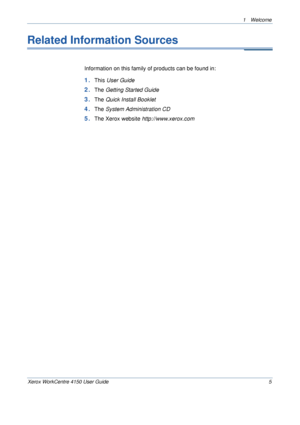 Page 91 Welcome 
Xerox WorkCentre 4150 User Guide 5
Related Information Sources
Information on this family of products can be found in:
1.This User Guide
2.The Getting Started Guide
3.The Quick Install Booklet
4.The System Administration CD
5.The Xerox website http://www.xerox.com
Downloaded From ManualsPrinter.com Manuals 