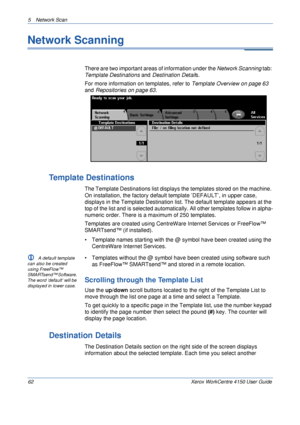 Page 845 Network Scan 
62 Xerox WorkCentre 4150 User Guide
Network Scanning
There are two important areas of information under the Network Scanning tab: 
Template Destinations and Destination Details. 
For more information on templates, refer to Template Overview on page 63 
and Repositories on page 63.
Template Destinations
The Template Destinations list displays the templates stored on the machine. 
On installation, the factory default template ’DEFAULT’, in upper case, 
displays in the Template Destination...