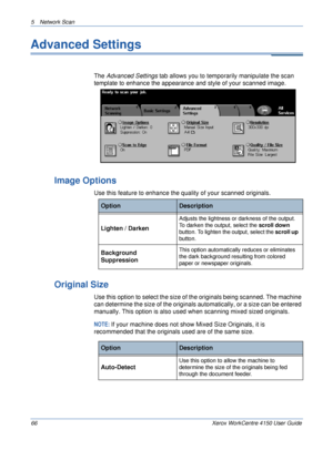 Page 885 Network Scan 
66 Xerox WorkCentre 4150 User Guide
Advanced Settings
The Advanced Settings tab allows you to temporarily manipulate the scan 
template to enhance the appearance and style of your scanned image.
Image Options
Use this feature to enhance the quality of your scanned originals.
Original Size
Use this option to select the size of the originals being scanned. The machine 
can determine the size of the originals automatically, or a size can be entered 
manually. This option is also used when...