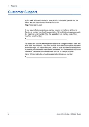 Page 101 Welcome 
6 Xerox WorkCentre 4150 User Guide
Customer Support
If you need assistance during or after product installation, please visit the 
Xerox website for online solutions and support:
http://www.xerox.com
If you require further assistance, call our experts at the Xerox Welcome 
Center, or contact your local representative. When telephoning please quote 
the machine serial number. Use the space below to make a note of the 
machine serial number:
# ____________________________________________
To...