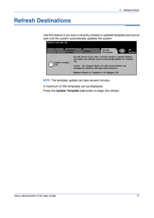 Page 935 Network Scan 
Xerox WorkCentre 4150 User Guide 71
Refresh Destinations
Use this feature if you want a recently created or updated template and cannot 
wait until the system automatically updates the system.
NOTE: The template update can take several minutes.
A maximum of 250 templates can be displayed.
Press the Update Template List button to begin the refresh.
Downloaded From ManualsPrinter.com Manuals 