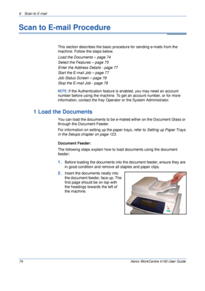 Page 966 Scan to E-mail 
74 Xerox WorkCentre 4150 User Guide
Scan to E-mail Procedure
This section describes the basic procedure for sending e-mails from the 
machine. Follow the steps below.
Load the Documents – page 74
Select the Features – page 75
Enter the Address Details - page 77
Start the E-mail Job – page 77
Job Status Screen – page 78
Stop the E-mail Job - page 78
NOTE: If the Authentication feature is enabled, you may need an account 
number before using the machine. To get an account number, or for...