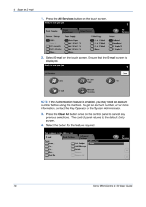 Page 986 Scan to E-mail 
76 Xerox WorkCentre 4150 User Guide
1.Press the All Services button on the touch screen.
2.Select E-mail on the touch screen. Ensure that the E-mail screen is 
displayed.
NOTE: If the Authentication feature is enabled, you may need an account 
number before using the machine. To get an account number, or for more 
information, contact the Key Operator or the System Administrator.
3.Press the Clear All button once on the control panel to cancel any 
previous selections.  The control...