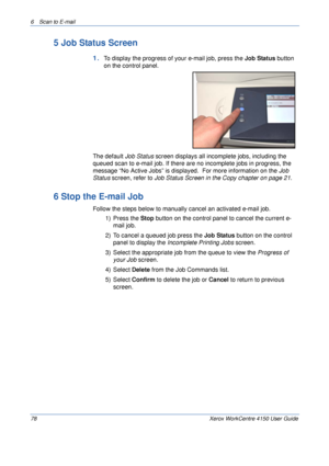 Page 1006 Scan to E-mail 
78 Xerox WorkCentre 4150 User Guide
5 Job Status Screen
1.To display the progress of your e-mail job, press the Job Status button 
on the control panel.
The default Job Status screen displays all incomplete jobs, including the 
queued scan to e-mail job. If there are no incomplete jobs in progress, the 
message “No Active Jobs” is displayed.  For more information on the Job 
Status screen, 
refer to Job Status Screen in the Copy chapter on page 21.
6 Stop the E-mail Job
Follow the steps...