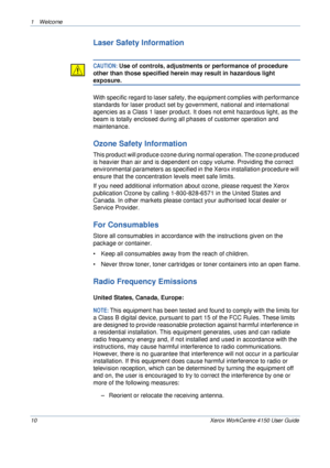 Page 141 Welcome 
10 Xerox WorkCentre 4150 User Guide
Laser Safety Information
CAUTION: Use of controls, adjustments or performance of procedure 
other than those specified herein may result in hazardous light 
exposure.
With specific regard to laser safety, the equipment complies with performance 
standards for laser product set by government, national and international 
agencies as a Class 1 laser product. It does not emit hazardous light, as the 
beam is totally enclosed during all phases of customer...