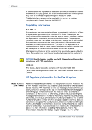 Page 161 Welcome 
12 Xerox WorkCentre 4150 User Guide
In order to allow this equipment to operate in proximity to Industrial Scientific 
and Medical (ISM) equipment, the external radiation from the ISM equipment 
may have to be limited or special mitigation measures taken.
Shielded interface cables must be used with this product to maintain 
compliance with Council Directive 89/336/EEC.
Regulatory Information
FCC Part 15
This equipment has been tested and found to comply with the limits for a Class 
A digital...