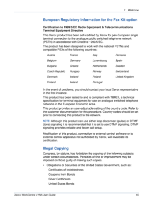 Page 191 Welcome 
Xerox WorkCentre 4150 User Guide 15
European Regulatory Information for the Fax Kit option
Certification to 1999/5/EC Radio Equipment & Telecommunications 
Terminal Equipment Directive
This Xerox product has been self-certified by Xerox for pan-European single 
terminal connection to the analogue public switched telephone network 
(PSTN) in accordance with Directive 1999/5/EC.
The product has been designed to work with the national PSTNs and 
compatible PBXs of the following countries:
In the...